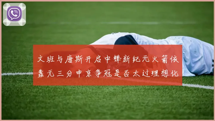 文班与唐斯开启中锋新纪元火箭依靠无三分申京争冠是否太过理想化