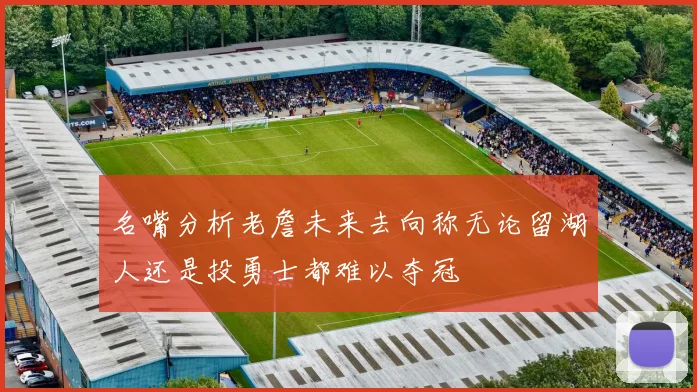 名嘴分析老詹未来去向称无论留湖人还是投勇士都难以夺冠