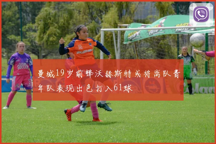 曼城19岁前锋沃赫斯特或将离队青年队表现出色打入61球