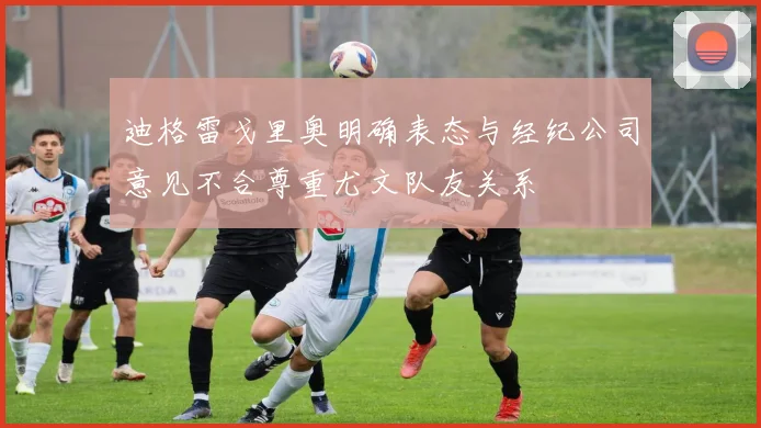 迪格雷戈里奥明确表态与经纪公司意见不合尊重尤文队友关系