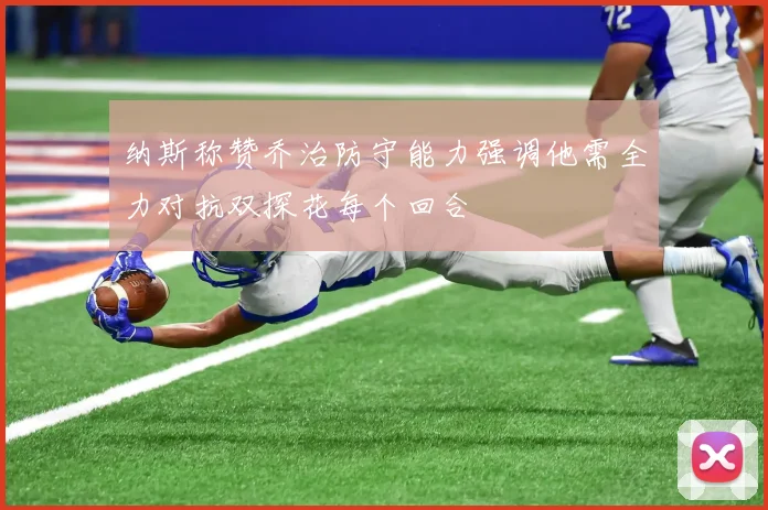 纳斯称赞乔治防守能力强调他需全力对抗双探花每个回合