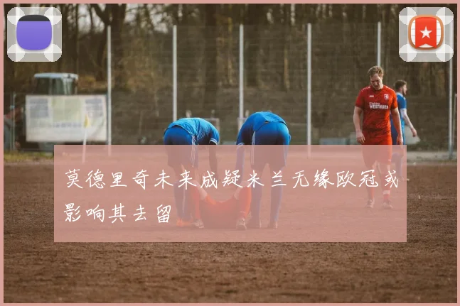 莫德里奇未来成疑米兰无缘欧冠或影响其去留