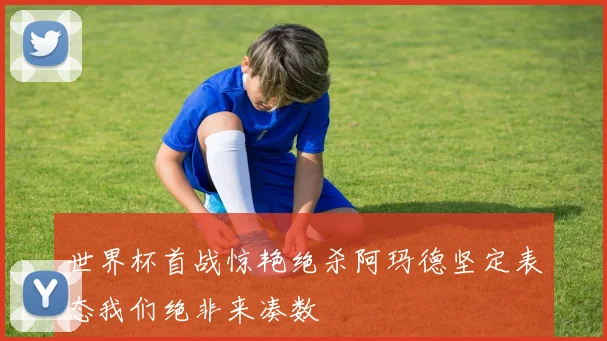 世界杯首战惊艳绝杀阿玛德坚定表态我们绝非来凑数