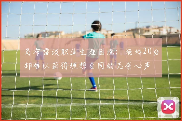 乌布雷谈职业生涯困境：场均20分却难以获得理想合同的无奈心声