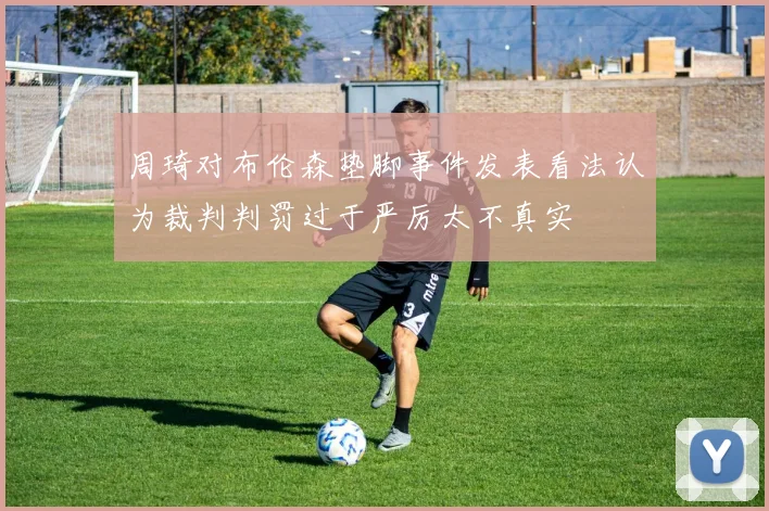 周琦对布伦森垫脚事件发表看法认为裁判判罚过于严厉太不真实