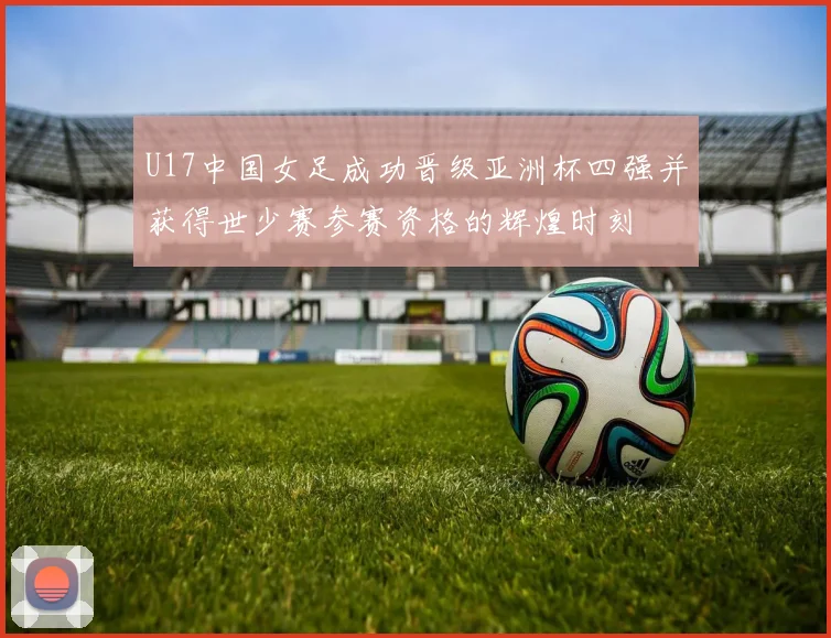 U17中国女足成功晋级亚洲杯四强并获得世少赛参赛资格的辉煌时刻