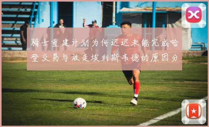 骑士重建计划为何迟迟未能完成哈登交易与放走埃利斯韦德的原因分析