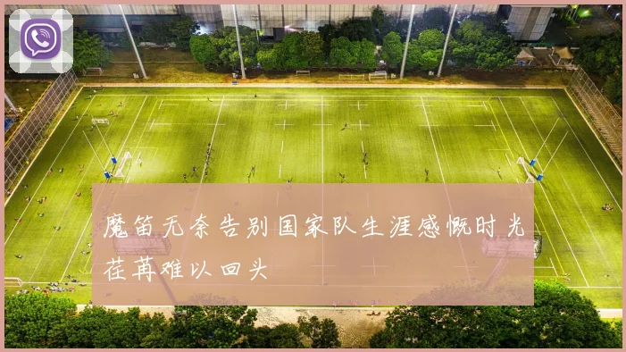 魔笛无奈告别国家队生涯感慨时光荏苒难以回头